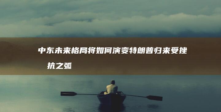 中东未来格局将如何演变 特朗普归来 受挫 抵抗之弧 (中东未来格局预测)