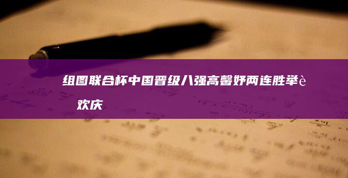 组图 联合杯中国晋级八强 高馨妤两连胜举臂欢庆 (联合会杯冠军)